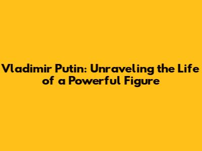 Vladimir Putin: Unraveling the Life of a Powerful Figure