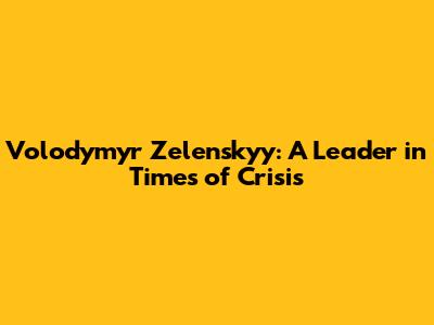 Volodymyr Zelenskyy: A Leader in Times of Crisis