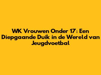WK Vrouwen Onder 17: Een Diepgaande Duik in de Wereld van Jeugdvoetbal
