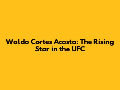 Waldo Cortes Acosta: The Rising Star in the UFC