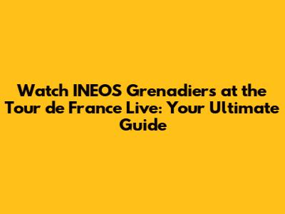 Watch INEOS Grenadiers at the Tour de France Live: Your Ultimate Guide