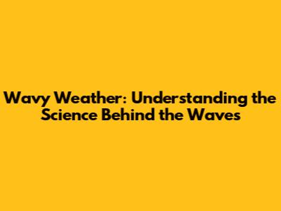 Wavy Weather: Understanding the Science Behind the Waves