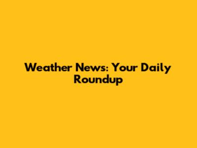 Weather News: Your Daily Roundup