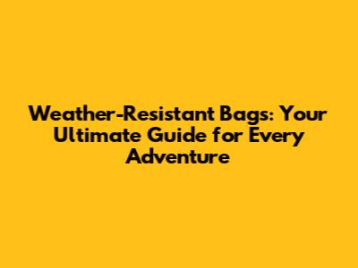 Weather-Resistant Bags: Your Ultimate Guide for Every Adventure