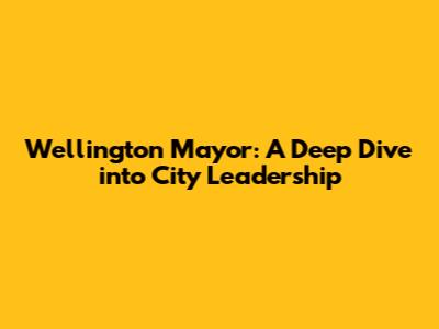 Wellington Mayor: A Deep Dive into City Leadership