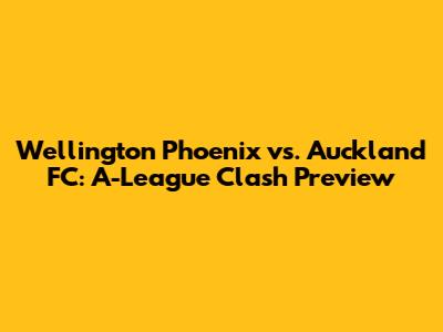Wellington Phoenix vs. Auckland FC: A-League Clash Preview