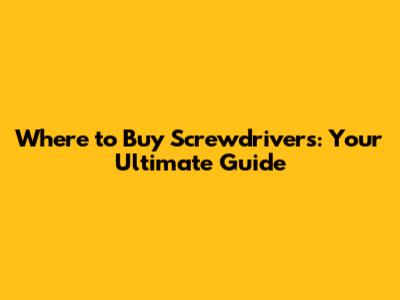 Where to Buy Screwdrivers: Your Ultimate Guide