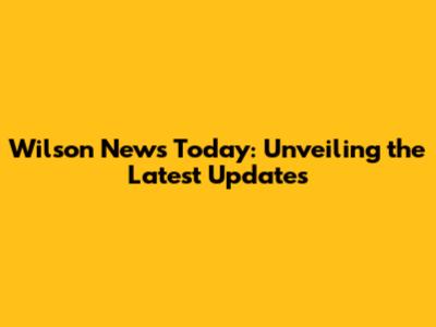 Wilson News Today: Unveiling the Latest Updates
