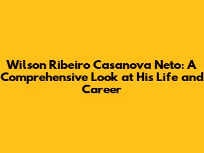 Wilson Ribeiro Casanova Neto: A Comprehensive Look at His Life and Career