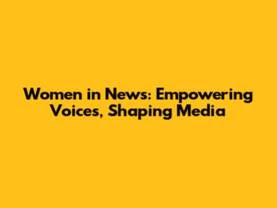 Women in News: Empowering Voices, Shaping Media
