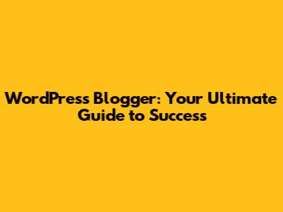 WordPress Blogger: Your Ultimate Guide to Success