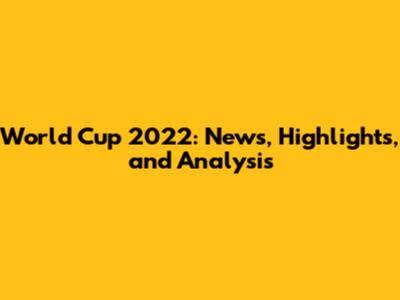 World Cup 2022: News, Highlights, and Analysis