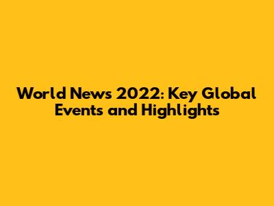 World News 2022: Key Global Events and Highlights