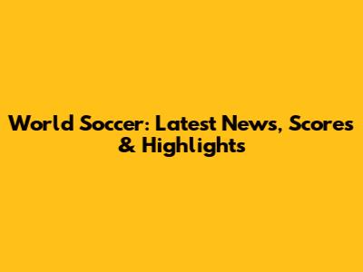 World Soccer: Latest News, Scores & Highlights