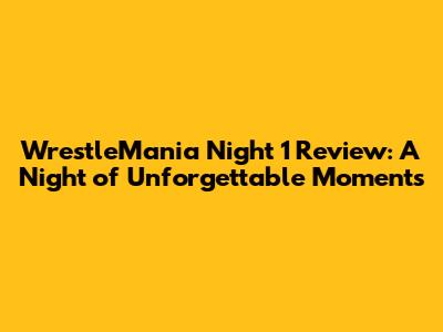 WrestleMania Night 1 Review: A Night of Unforgettable Moments