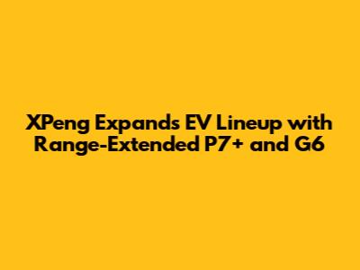 XPeng Expands EV Lineup with Range-Extended P7+ and G6