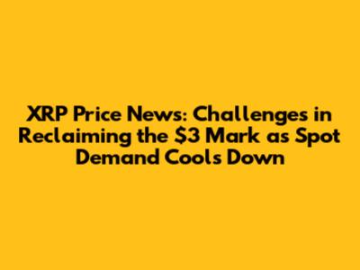 XRP Price News: Challenges in Reclaiming the $3 Mark as Spot Demand Cools Down