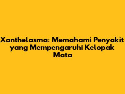 Xanthelasma: Memahami Penyakit yang Mempengaruhi Kelopak Mata