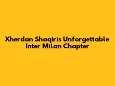 Xherdan Shaqiri's Unforgettable Inter Milan Chapter