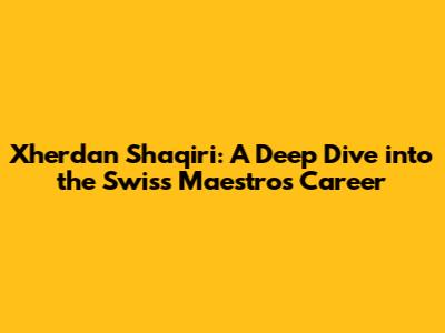 Xherdan Shaqiri: A Deep Dive into the Swiss Maestro's Career