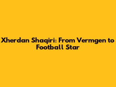 Xherdan Shaqiri: From Vermgen to Football Star