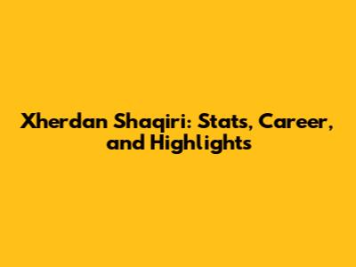 Xherdan Shaqiri: Stats, Career, and Highlights