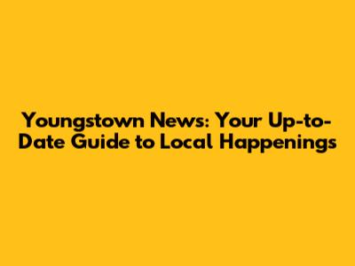 Youngstown News: Your Up-to-Date Guide to Local Happenings