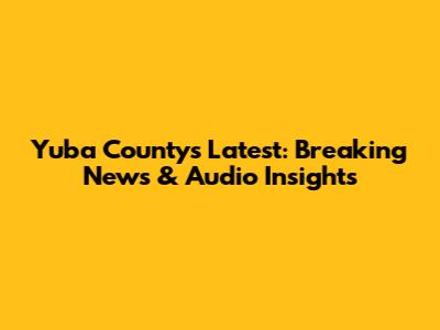Yuba County's Latest: Breaking News & Audio Insights