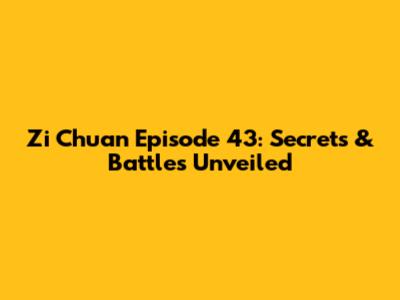 Zi Chuan Episode 43: Secrets & Battles Unveiled