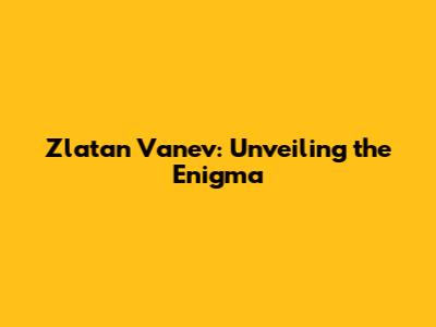 Zlatan Vanev: Unveiling the Enigma