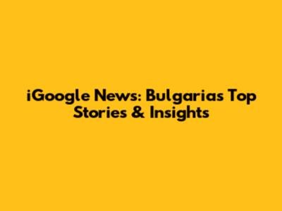 iGoogle News: Bulgaria's Top Stories & Insights