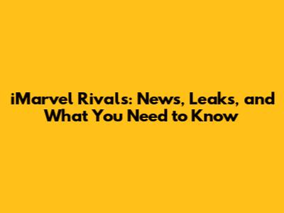 iMarvel Rivals: News, Leaks, and What You Need to Know