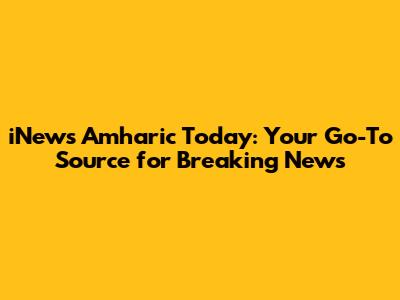 iNews Amharic Today: Your Go-To Source for Breaking News