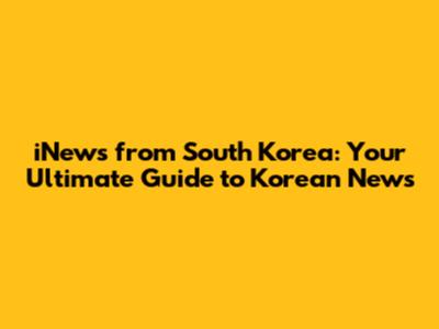iNews from South Korea: Your Ultimate Guide to Korean News