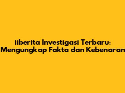iiberita Investigasi Terbaru: Mengungkap Fakta dan Kebenaran