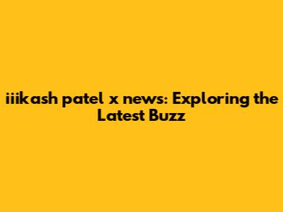 iiikash patel x news: Exploring the Latest Buzz
