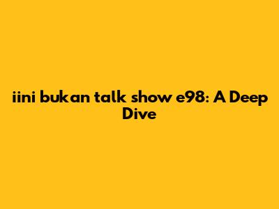 iini bukan talk show e98: A Deep Dive