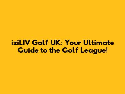 iziLIV Golf UK: Your Ultimate Guide to the Golf League!
